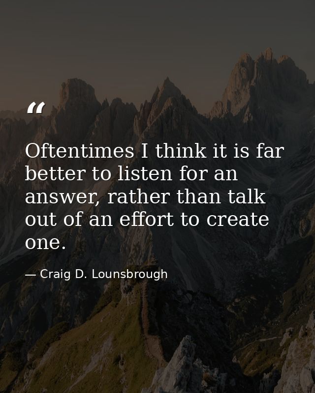 Oftentimes I think it is far better to listen for an answer, rather than talk out of an effort to create one. — Craig D. Lounsbrough