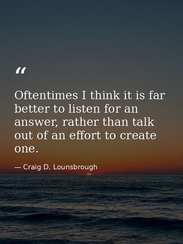 Oftentimes I think it is far better to listen for an answer, rather than talk out of an effort to create one. — Craig D. Lounsbrough