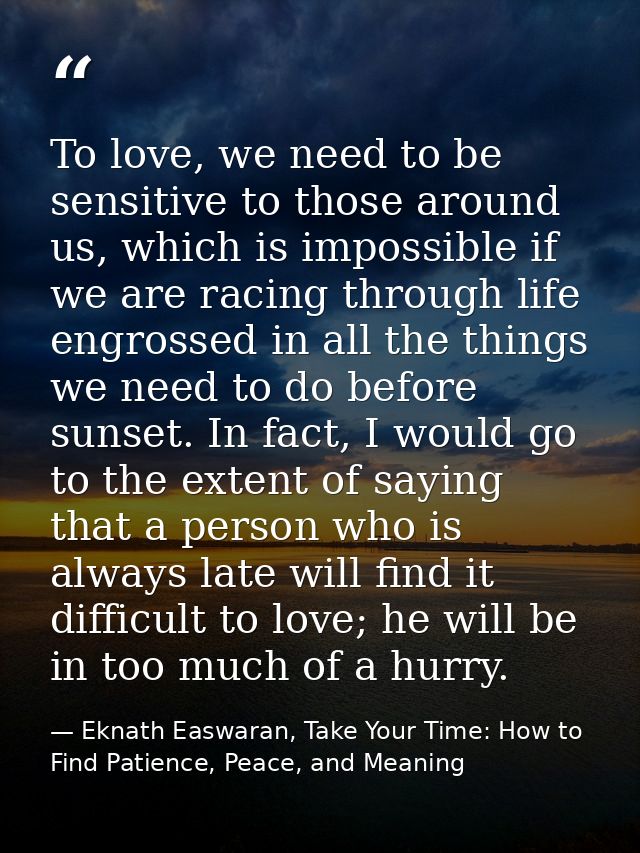 To love, we need to be sensitive to those around us, which is impossible if we are racing through life engrossed in all  — Eknath Easwaran, Take Your Time: How to Find Patience, Peace, and Meaning