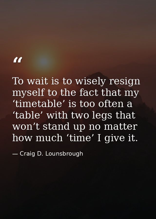 To wait is to wisely resign myself to the fact that my ‘timetable’ is too often a ‘table’ with two legs that won’t stand — Craig D. Lounsbrough