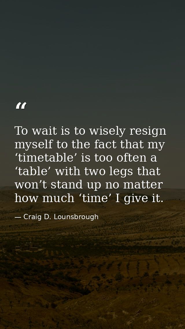 To wait is to wisely resign myself to the fact that my ‘timetable’ is too often a ‘table’ with two legs that won’t stand — Craig D. Lounsbrough