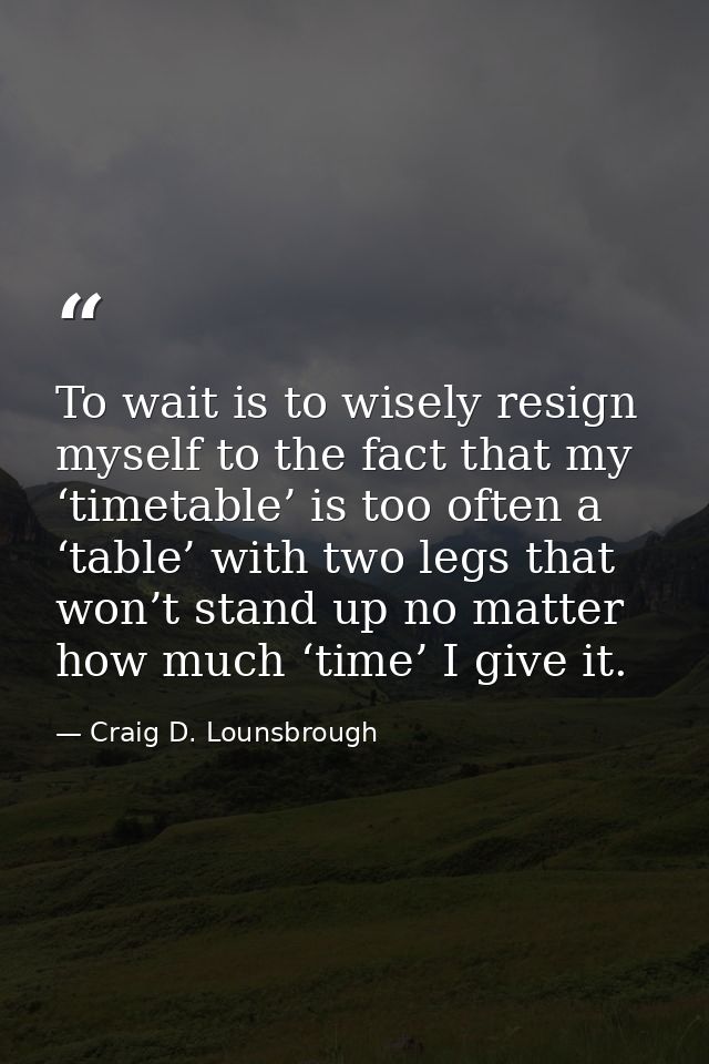 To wait is to wisely resign myself to the fact that my ‘timetable’ is too often a ‘table’ with two legs that won’t stand — Craig D. Lounsbrough