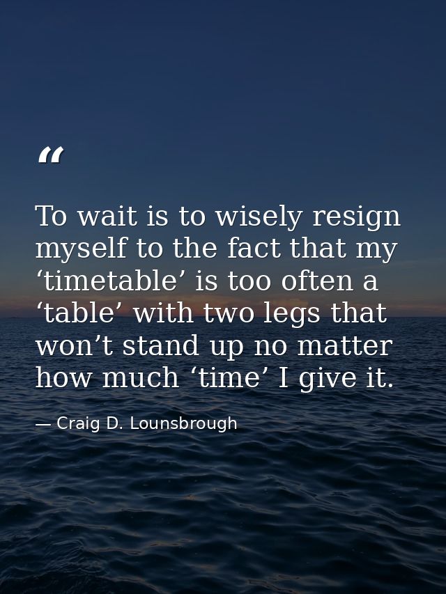 To wait is to wisely resign myself to the fact that my ‘timetable’ is too often a ‘table’ with two legs that won’t stand — Craig D. Lounsbrough