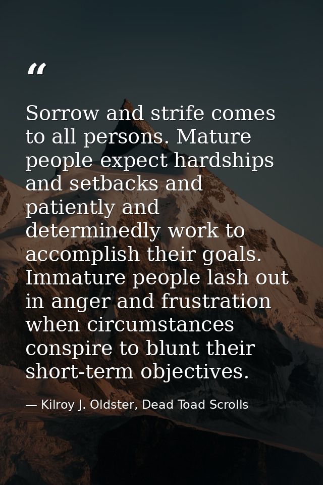 Sorrow and strife comes to all persons. Mature people expect hardships and setbacks and patiently and determinedly work  — Kilroy J. Oldster, Dead Toad Scrolls