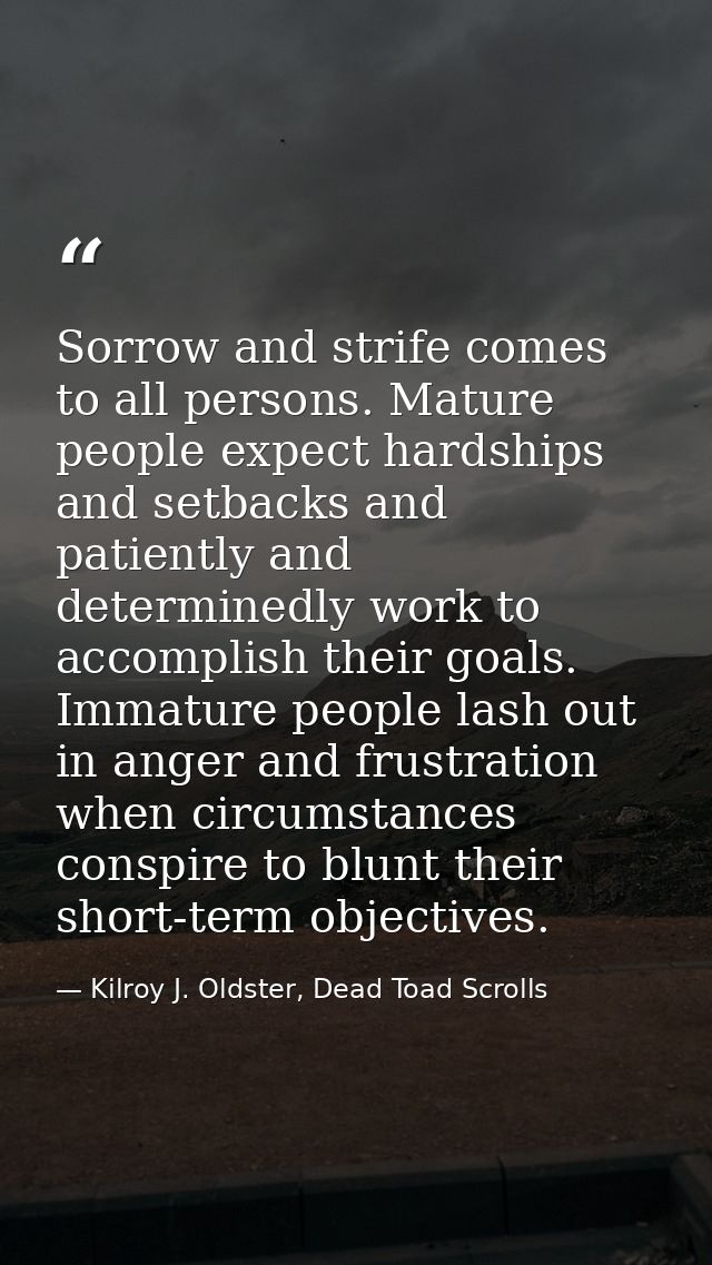 Sorrow and strife comes to all persons. Mature people expect hardships and setbacks and patiently and determinedly work  — Kilroy J. Oldster, Dead Toad Scrolls