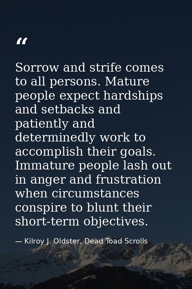 Sorrow and strife comes to all persons. Mature people expect hardships and setbacks and patiently and determinedly work  — Kilroy J. Oldster, Dead Toad Scrolls
