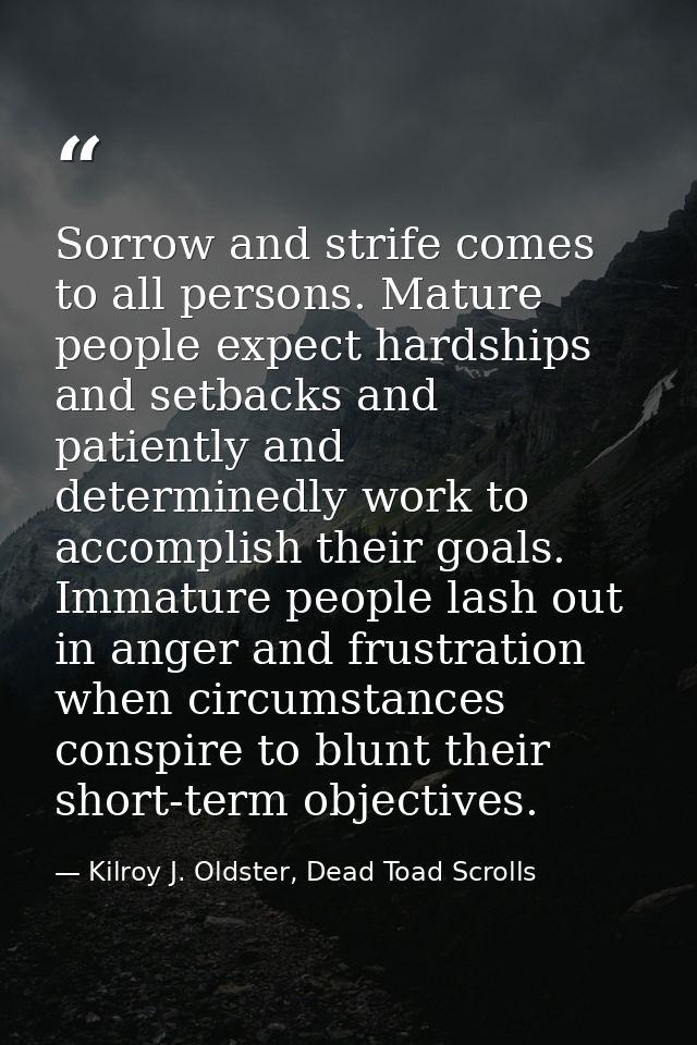 Sorrow and strife comes to all persons. Mature people expect hardships and setbacks and patiently and determinedly work  — Kilroy J. Oldster, Dead Toad Scrolls