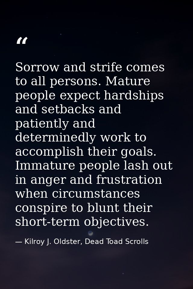 Sorrow and strife comes to all persons. Mature people expect hardships and setbacks and patiently and determinedly work  — Kilroy J. Oldster, Dead Toad Scrolls