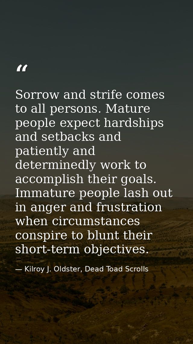 Sorrow and strife comes to all persons. Mature people expect hardships and setbacks and patiently and determinedly work  — Kilroy J. Oldster, Dead Toad Scrolls