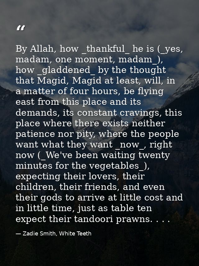 By Allah, how _thankful_ he is (_yes, madam, one moment, madam_), how _gladdened_ by the thought that Magid, Magid at le — Zadie Smith, White Teeth