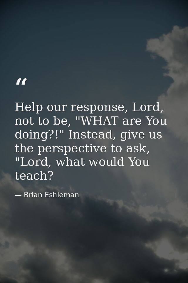 Help our response, Lord, not to be, "WHAT are You doing?!" Instead, give us the perspective to ask, "Lord, what would Yo — Brian Eshleman