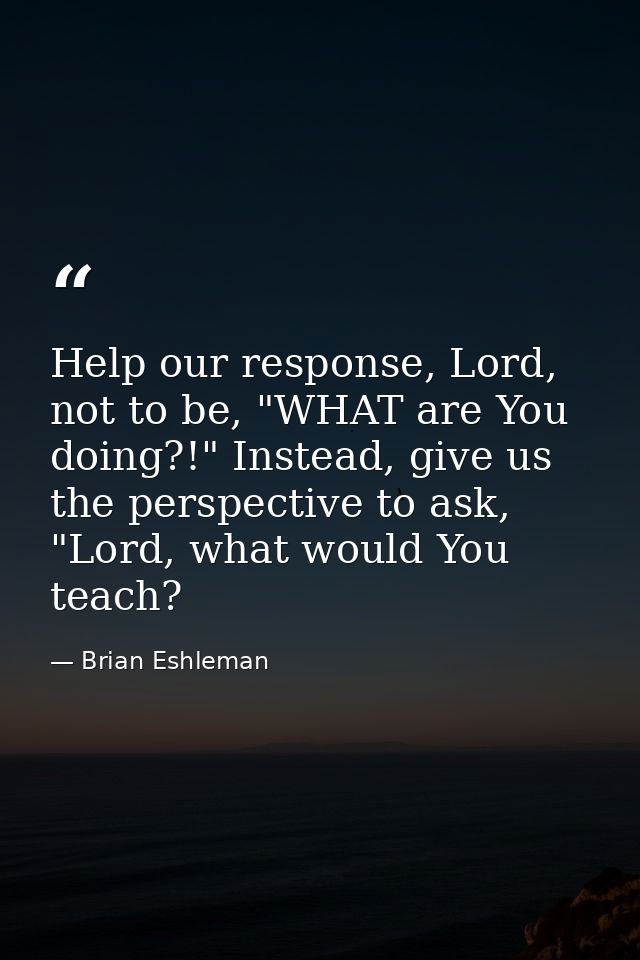 Help our response, Lord, not to be, "WHAT are You doing?!" Instead, give us the perspective to ask, "Lord, what would Yo — Brian Eshleman