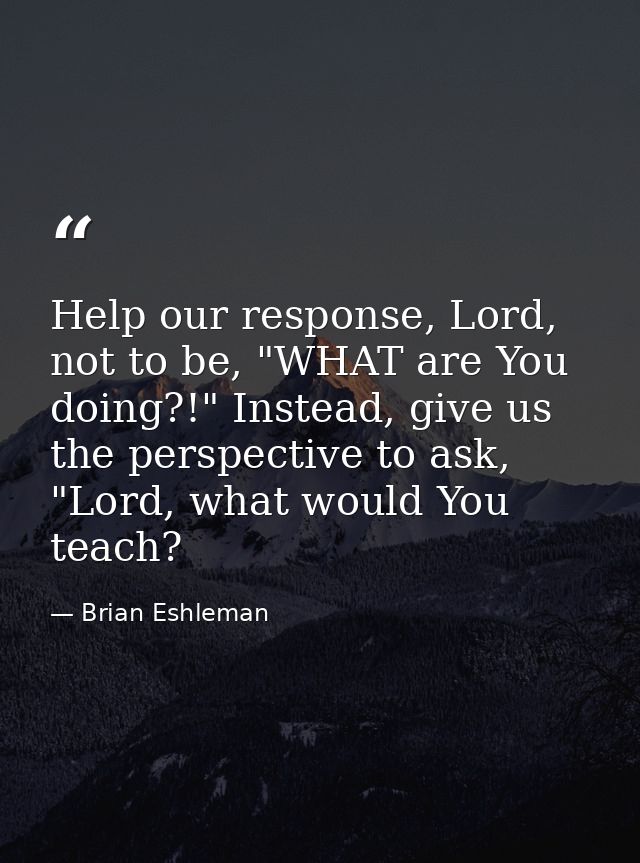 Help our response, Lord, not to be, "WHAT are You doing?!" Instead, give us the perspective to ask, "Lord, what would Yo — Brian Eshleman