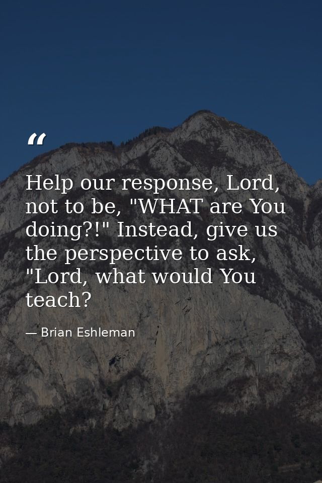 Help our response, Lord, not to be, "WHAT are You doing?!" Instead, give us the perspective to ask, "Lord, what would Yo — Brian Eshleman
