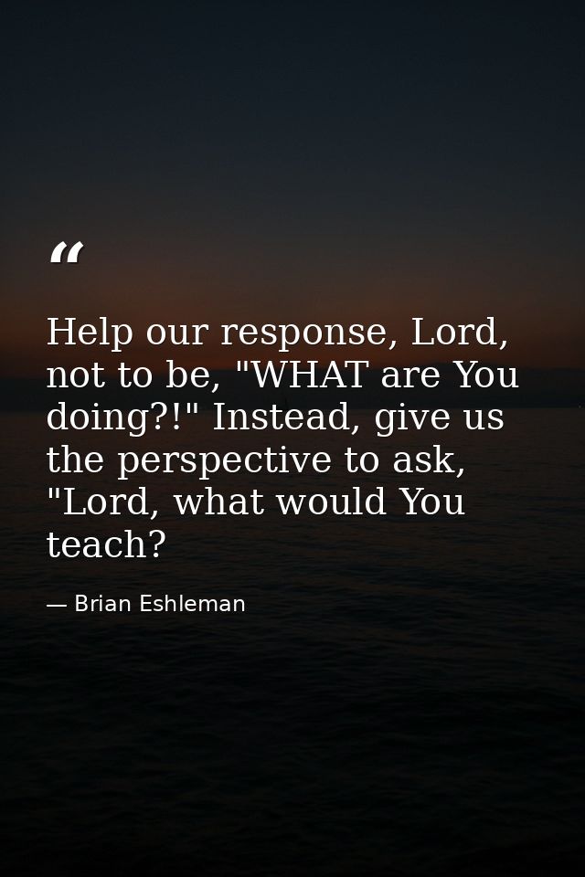 Help our response, Lord, not to be, "WHAT are You doing?!" Instead, give us the perspective to ask, "Lord, what would Yo — Brian Eshleman