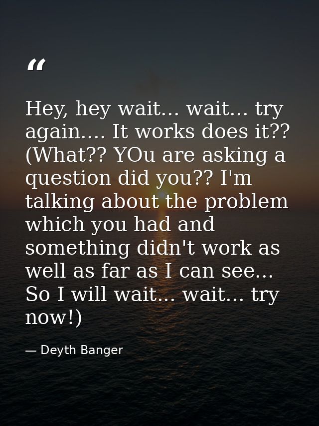 Hey, hey wait... wait... try again.... It works does it?? (What?? YOu are asking a question did you?? I'm talking about  — Deyth Banger