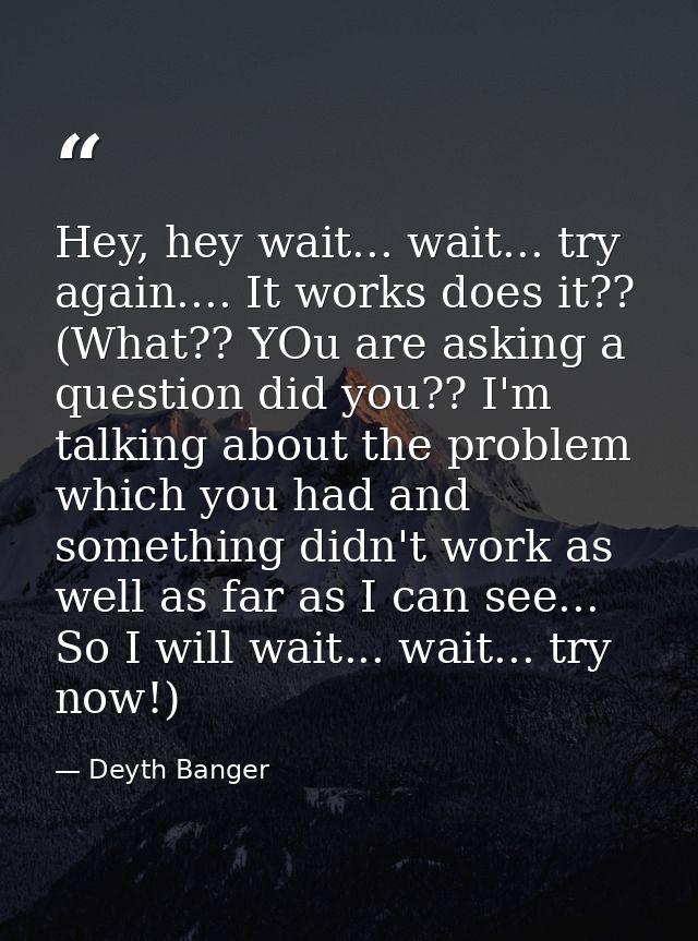 Hey, hey wait... wait... try again.... It works does it?? (What?? YOu are asking a question did you?? I'm talking about  — Deyth Banger