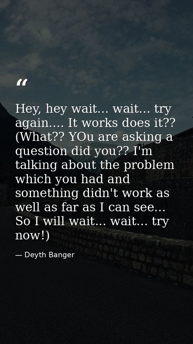 Hey, hey wait... wait... try again.... It works does it?? (What?? YOu are asking a question did you?? I'm talking about  — Deyth Banger