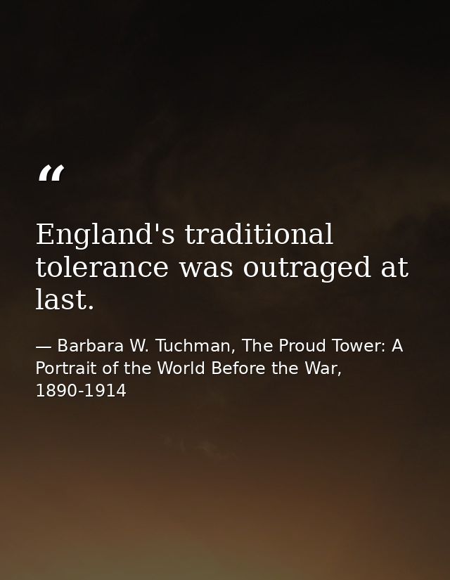 England's traditional tolerance was outraged at last. — Barbara W. Tuchman, The Proud Tower: A Portrait of the World Before the War, 1890-1914