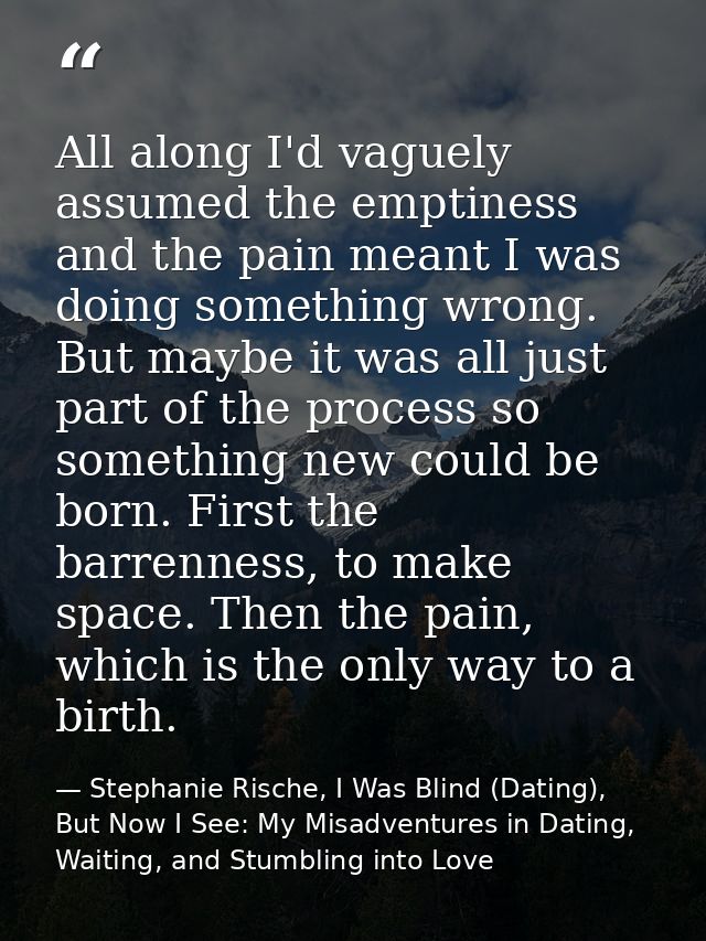 All along I'd vaguely assumed the emptiness and the pain meant I was doing something wrong. But maybe it was all just pa — Stephanie Rische, I Was Blind (Dating), But Now I See: My Misadventures in Dating, Waiting, and Stumbling into Love