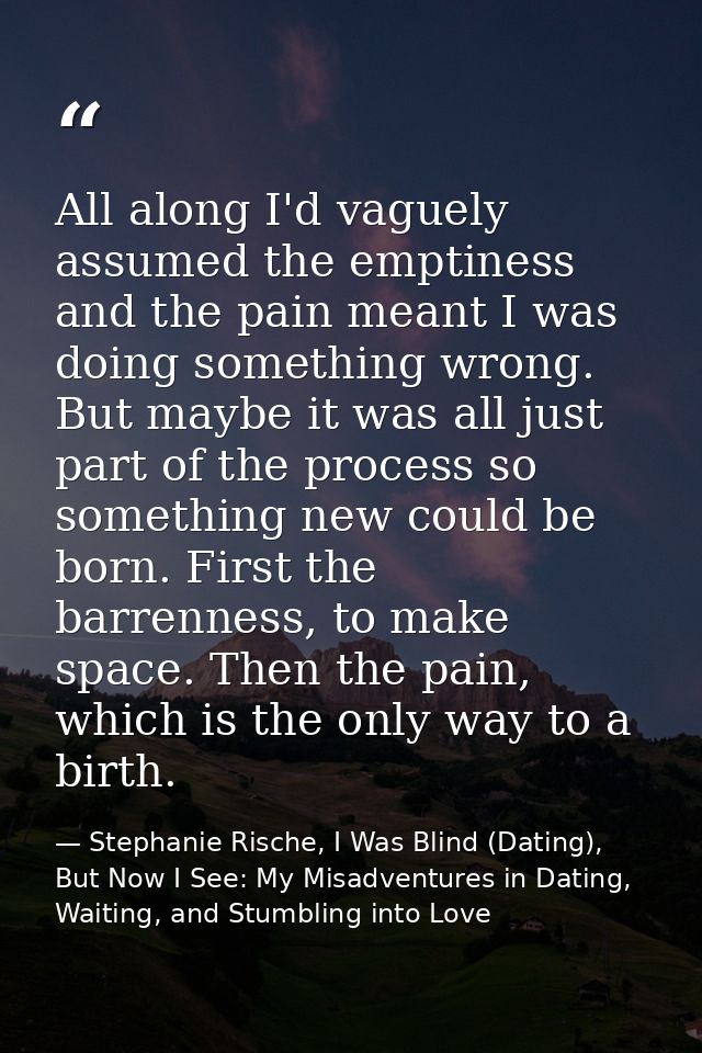All along I'd vaguely assumed the emptiness and the pain meant I was doing something wrong. But maybe it was all just pa — Stephanie Rische, I Was Blind (Dating), But Now I See: My Misadventures in Dating, Waiting, and Stumbling into Love