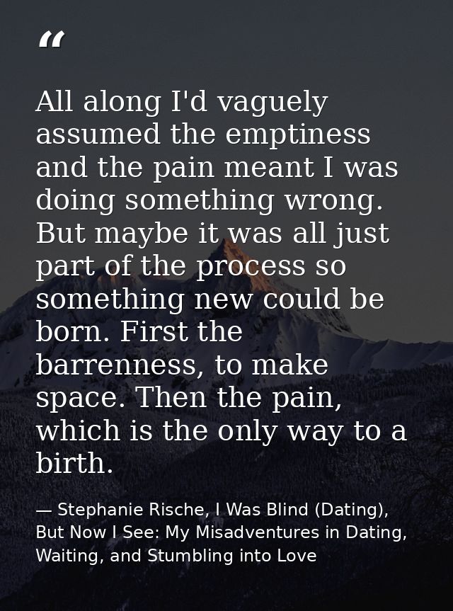 All along I'd vaguely assumed the emptiness and the pain meant I was doing something wrong. But maybe it was all just pa — Stephanie Rische, I Was Blind (Dating), But Now I See: My Misadventures in Dating, Waiting, and Stumbling into Love