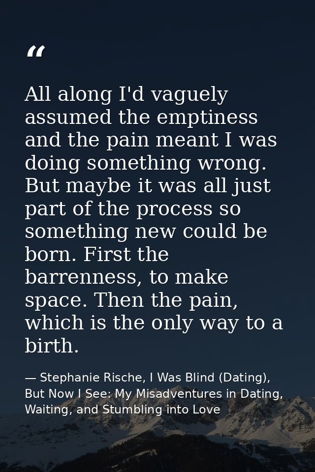 All along I'd vaguely assumed the emptiness and the pain meant I was doing something wrong. But maybe it was all just pa — Stephanie Rische, I Was Blind (Dating), But Now I See: My Misadventures in Dating, Waiting, and Stumbling into Love