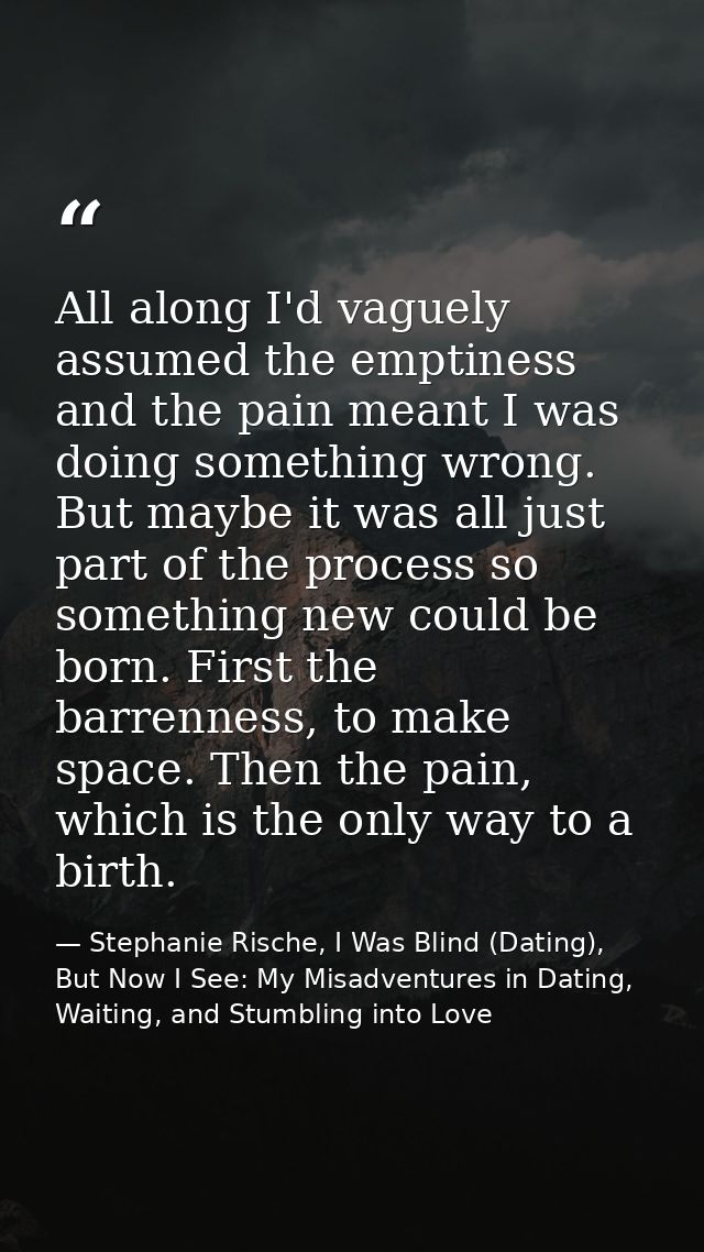 All along I'd vaguely assumed the emptiness and the pain meant I was doing something wrong. But maybe it was all just pa — Stephanie Rische, I Was Blind (Dating), But Now I See: My Misadventures in Dating, Waiting, and Stumbling into Love