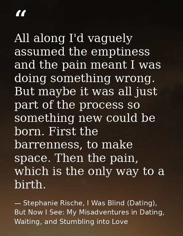 All along I'd vaguely assumed the emptiness and the pain meant I was doing something wrong. But maybe it was all just pa — Stephanie Rische, I Was Blind (Dating), But Now I See: My Misadventures in Dating, Waiting, and Stumbling into Love