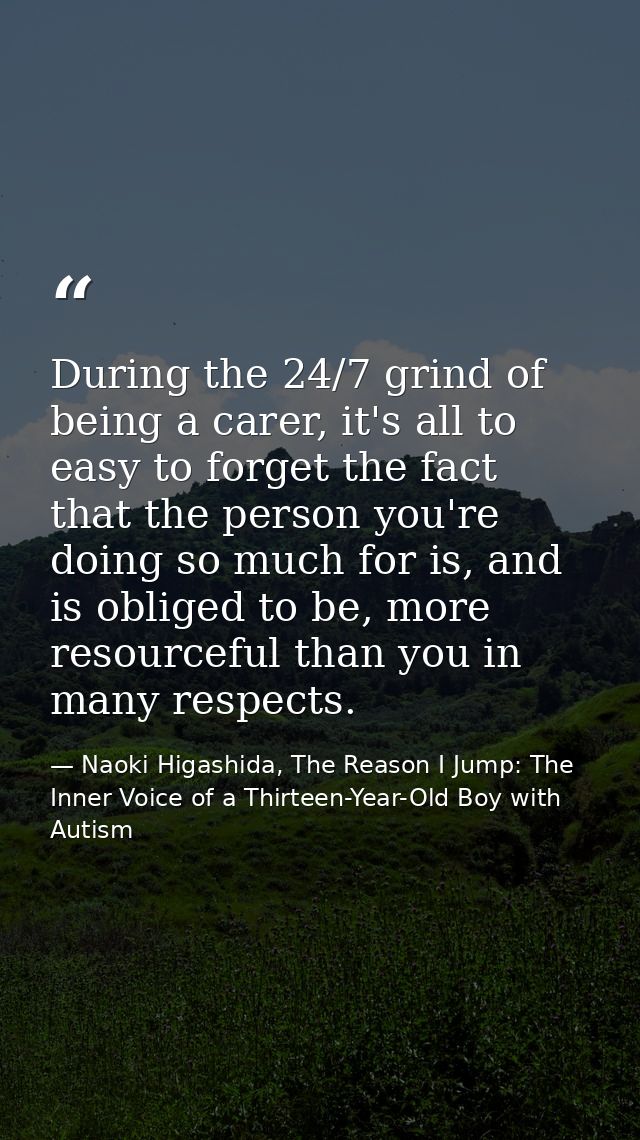 During the 24/7 grind of being a carer, it's all to easy to forget the fact that the person you're doing so much for is, — Naoki Higashida, The Reason I Jump: The Inner Voice of a Thirteen-Year-Old Boy with Autism