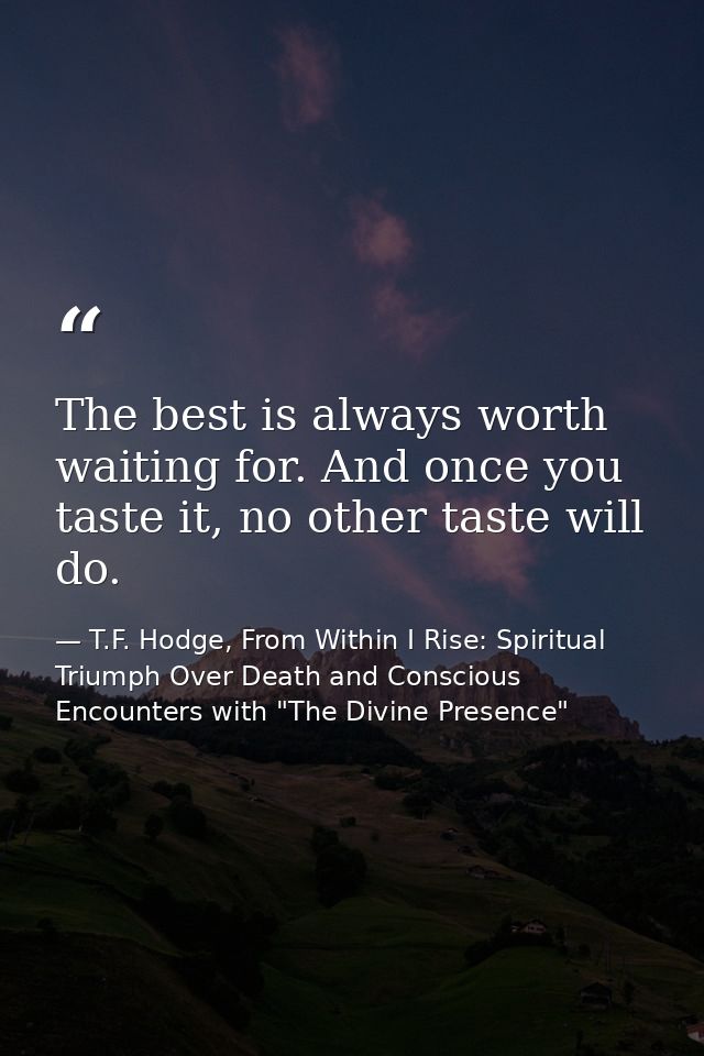 The best is always worth waiting for. And once you taste it, no other taste will do. — T.F. Hodge, From Within I Rise: Spiritual Triumph Over Death and Conscious Encounters with "The Divine Presence"