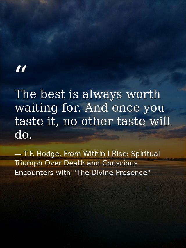 The best is always worth waiting for. And once you taste it, no other taste will do. — T.F. Hodge, From Within I Rise: Spiritual Triumph Over Death and Conscious Encounters with "The Divine Presence"
