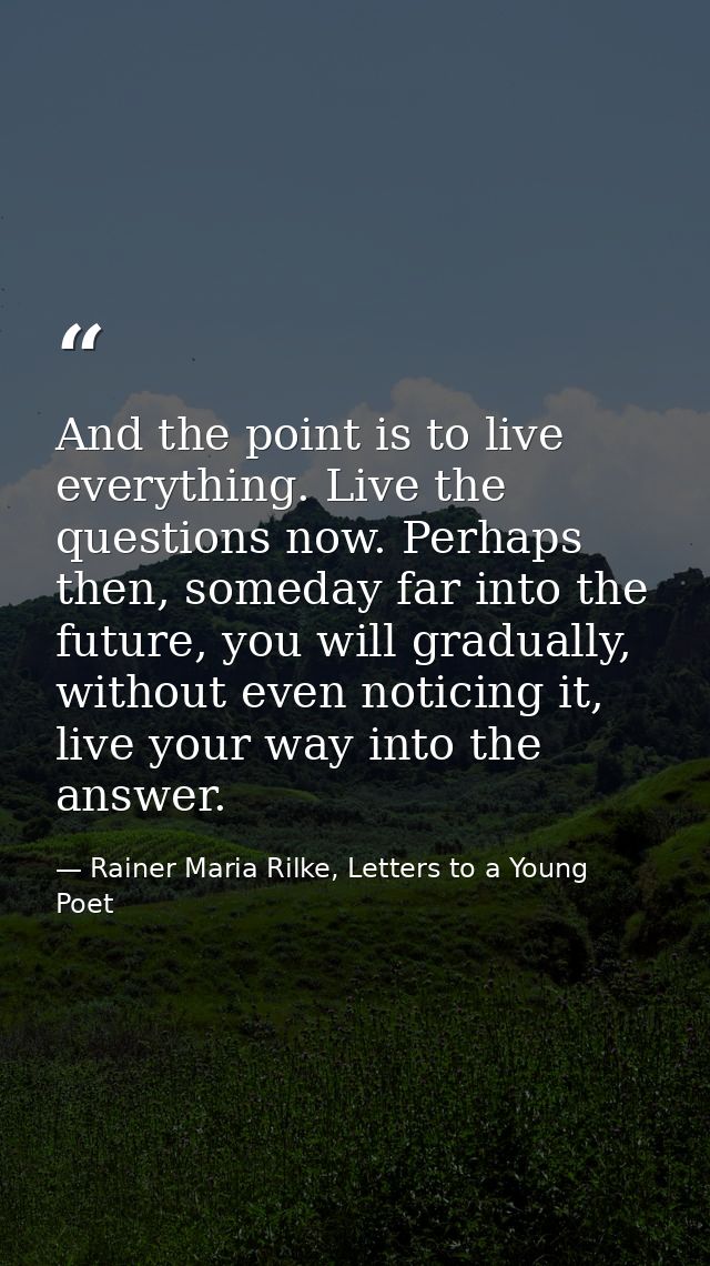 And the point is to live everything. Live the questions now. Perhaps then, someday far into the future, you will gradual — Rainer Maria Rilke, Letters to a Young Poet