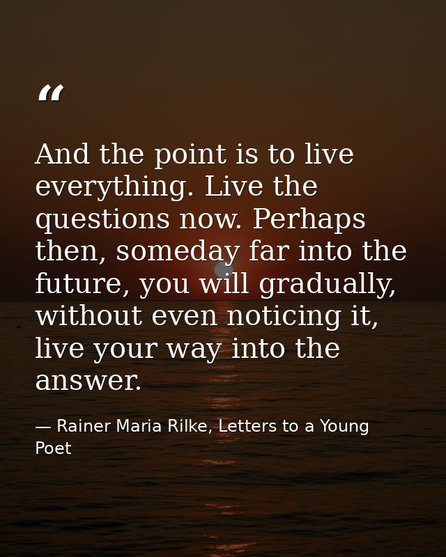 And the point is to live everything. Live the questions now. Perhaps then, someday far into the future, you will gradual — Rainer Maria Rilke, Letters to a Young Poet