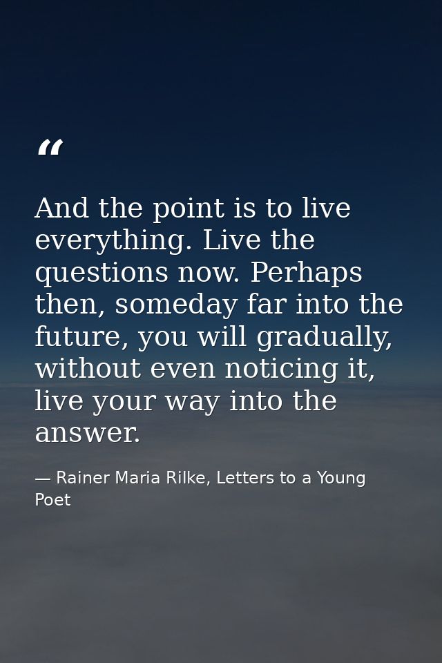 And the point is to live everything. Live the questions now. Perhaps then, someday far into the future, you will gradual — Rainer Maria Rilke, Letters to a Young Poet