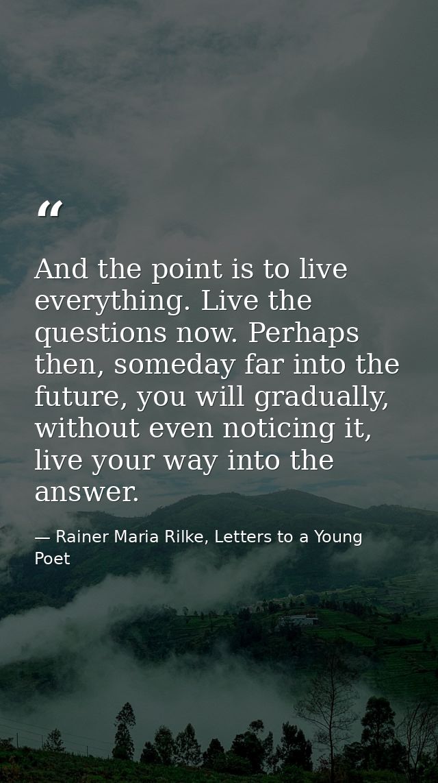 And the point is to live everything. Live the questions now. Perhaps then, someday far into the future, you will gradual — Rainer Maria Rilke, Letters to a Young Poet