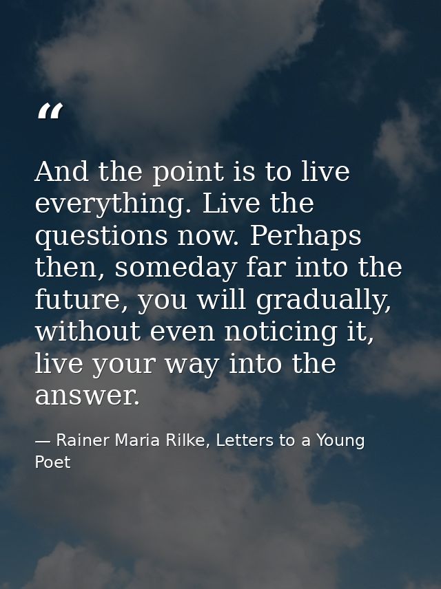 And the point is to live everything. Live the questions now. Perhaps then, someday far into the future, you will gradual — Rainer Maria Rilke, Letters to a Young Poet
