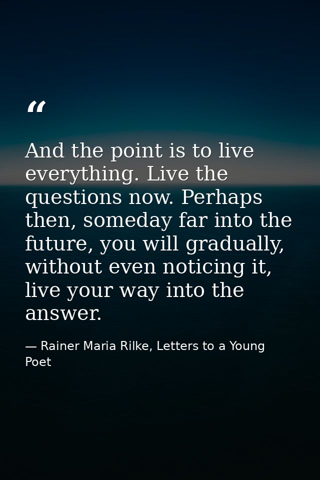 And the point is to live everything. Live the questions now. Perhaps then, someday far into the future, you will gradual — Rainer Maria Rilke, Letters to a Young Poet