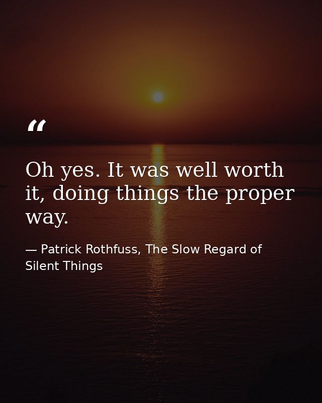 Oh yes. It was well worth it, doing things the proper way. — Patrick Rothfuss, The Slow Regard of Silent Things