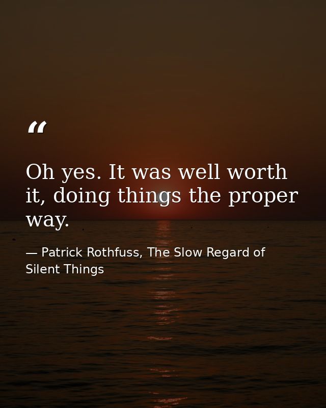 Oh yes. It was well worth it, doing things the proper way. — Patrick Rothfuss, The Slow Regard of Silent Things
