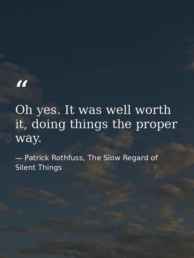 Oh yes. It was well worth it, doing things the proper way. — Patrick Rothfuss, The Slow Regard of Silent Things