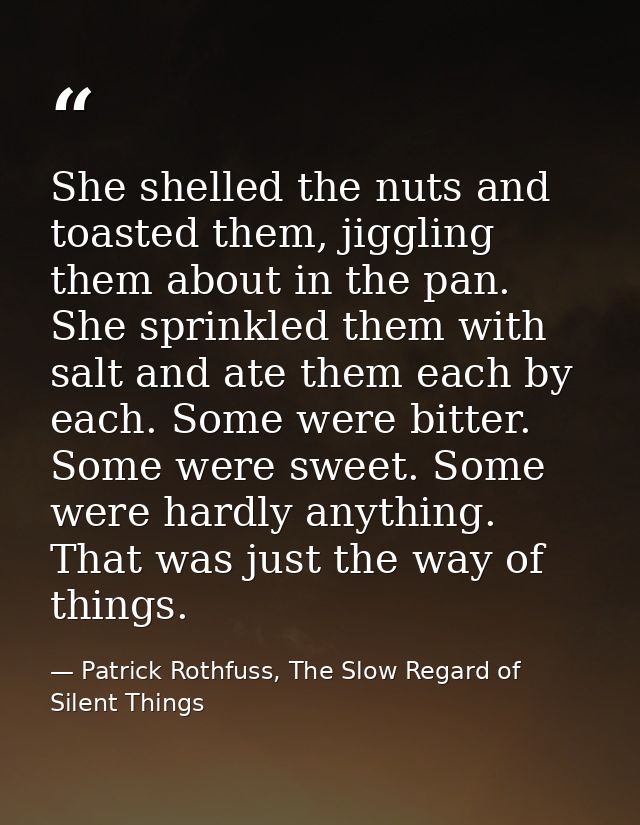 She shelled the nuts and toasted them, jiggling them about in the pan. She sprinkled them with salt and ate them each by — Patrick Rothfuss, The Slow Regard of Silent Things