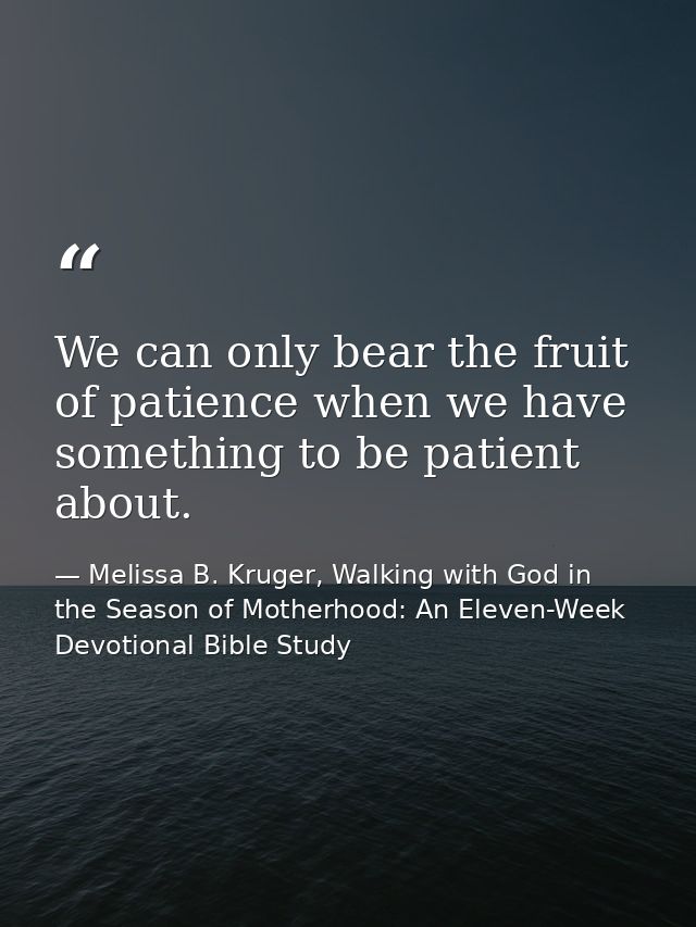 We can only bear the fruit of patience when we have something to be patient about. — Melissa B. Kruger, Walking with God in the Season of Motherhood: An Eleven-Week Devotional Bible Study