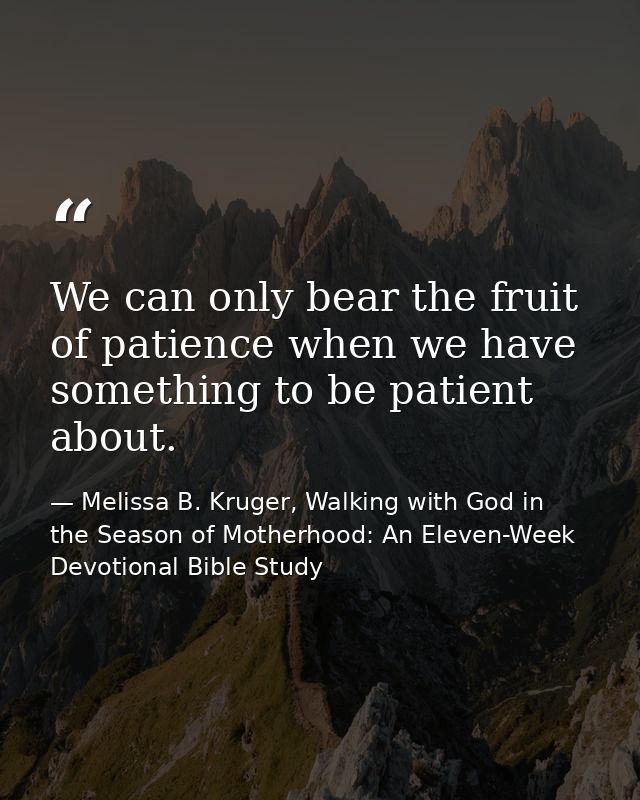 We can only bear the fruit of patience when we have something to be patient about. — Melissa B. Kruger, Walking with God in the Season of Motherhood: An Eleven-Week Devotional Bible Study