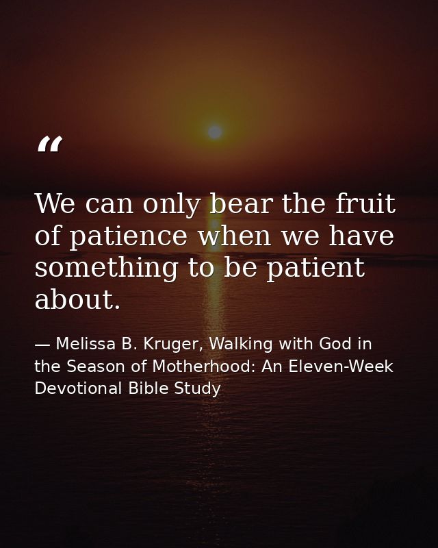 We can only bear the fruit of patience when we have something to be patient about. — Melissa B. Kruger, Walking with God in the Season of Motherhood: An Eleven-Week Devotional Bible Study