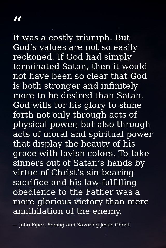 It was a costly triumph. But God’s values are not so easily reckoned. If God had simply terminated Satan, then it would  — John Piper, Seeing and Savoring Jesus Christ