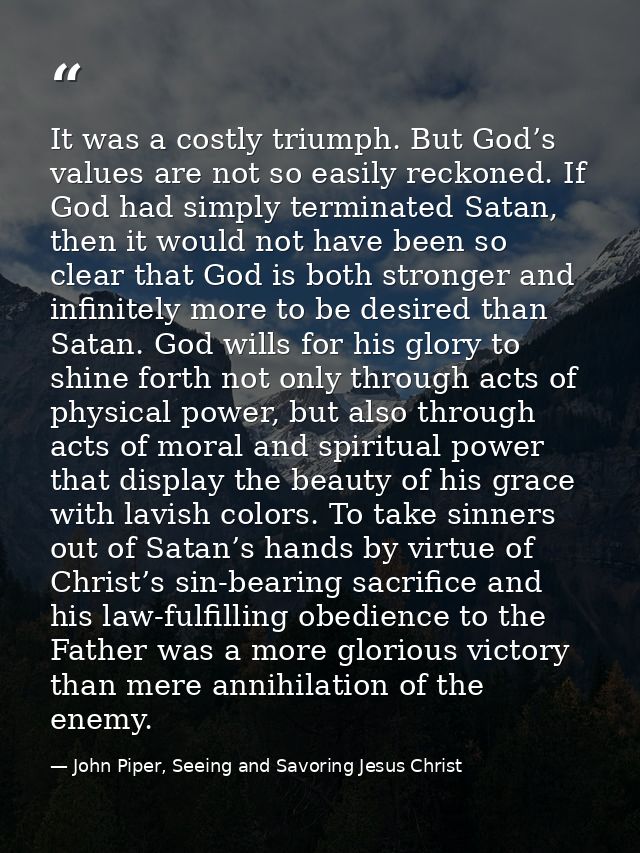 It was a costly triumph. But God’s values are not so easily reckoned. If God had simply terminated Satan, then it would  — John Piper, Seeing and Savoring Jesus Christ