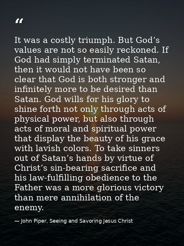 It was a costly triumph. But God’s values are not so easily reckoned. If God had simply terminated Satan, then it would  — John Piper, Seeing and Savoring Jesus Christ