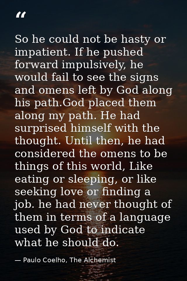 So he could not be hasty or impatient. If he pushed forward impulsively, he would fail to see the signs and omens left b — Paulo Coelho, The Alchemist