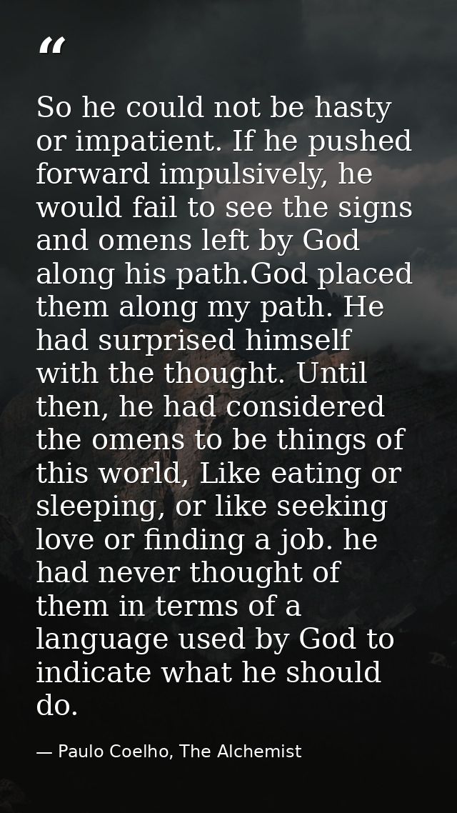 So he could not be hasty or impatient. If he pushed forward impulsively, he would fail to see the signs and omens left b — Paulo Coelho, The Alchemist